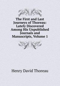 The First and Last Journeys of Thoreau: Lately Discovered Among His Unpublished Journals and Manuscripts, Volume 1