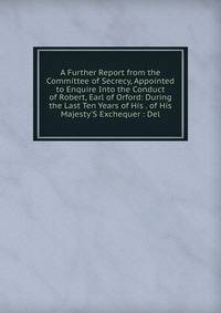 A Further Report from the Committee of Secrecy, Appointed to Enquire Into the Conduct of Robert, Earl of Orford: During the Last Ten Years of His . of His Majesty'S Exchequer : Del