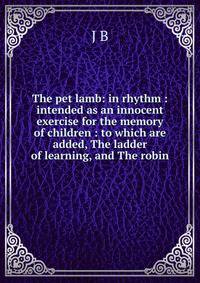 The pet lamb: in rhythm : intended as an innocent exercise for the memory of children : to which are added, The ladder of learning, and The robin.