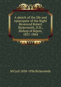 A sketch of the life and episcopate of the Right Reverend Robert Bickersteth, D.D., Bishop of Ripon, 1857-1884