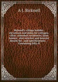 Bicknell's village builder: elevations and plans for cottages, villas, suburban residences, farm houses . also exterior and interior details for . and specifications . : Containing fifty-fi
