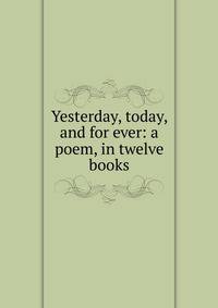 Yesterday, today, and for ever: a poem, in twelve books