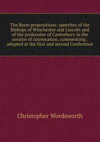 The Bonn propositions: speeches of the Bishops of Winchester and Lincoln and of the prolocutor of Canterbury in the session of convocation, commencing . adopted at the first and second Conference