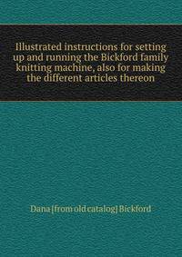 Illustrated instructions for setting up and running the Bickford family knitting machine, also for making the different articles thereon