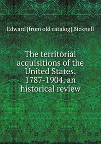 The territorial acquisitions of the United States, 1787-1904, an historical review