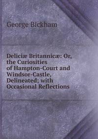 Delici? Britannic?: Or, the Curiosities of Hampton-Court and Windsor-Castle, Delineated; with Occasional Reflections .