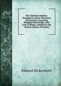 The Christian Student: Designed to Assist Christians in General in Acquiring Religious Knowledge. with Lists of Books, Adapted to the Various Classes of Society