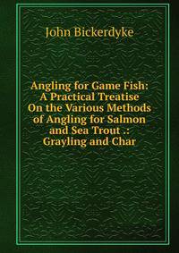 Angling for Game Fish: A Practical Treatise On the Various Methods of Angling for Salmon and Sea Trout .: Grayling and Char
