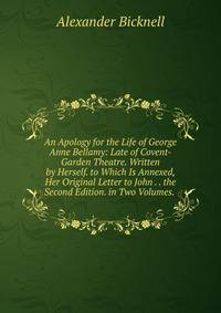 An Apology for the Life of George Anne Bellamy: Late of Covent-Garden Theatre. Written by Herself. to Which Is Annexed, Her Original Letter to John . . the Second Edition. in Two Volumes. .