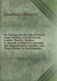 An Apology for the Life of George Anne Bellamy: Late of Covent-Garden Theatre. Written by Herself. to Which Is Annexed, Her Original Letter to John . . the Third Edition. in Five Volumes. .