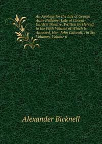 An Apology for the Life of George Anne Bellamy: Late of Covent-Garden Theatre. Written by Herself. to the Fifth Volume of Which Is Annexed, Her . John Calcraft, . in Six Volumes, Volume 6