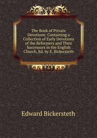 The Book of Private Devotions; Containing a Collection of Early Devotions of the Reformers and Their Successors in the English Church, Ed. by E. Bickersteth