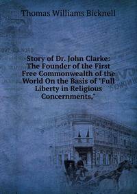 Story of Dr. John Clarke: The Founder of the First Free Commonwealth of the World On the Basis of "Full Liberty in Religious Concernments,"