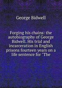 Forging his chains: the autobiography of George Bidwell. His trial and incarceration in English prisons fourteen years on a life sentence for "The