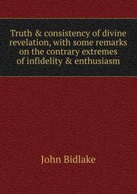 Truth &amp; consistency of divine revelation, with some remarks on the contrary extremes of infidelity &amp; enthusiasm