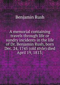 A memorial containing travels through life or sundry incidents in the life of Dr. Benjamin Rush, born Dec. 24, 1745 (old style) died April 19, 1813;