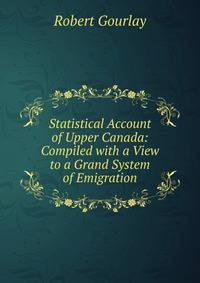 Statistical Account of Upper Canada: Compiled with a View to a Grand System of Emigration