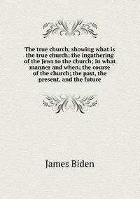 The true church, showing what is the true church: the ingathering of the Jews to the church; in what manner and when; the course of the church; the past, the present, and the future