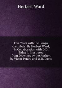 Five Years with the Congo Cannibals: By Herbert Ward, in Collaboration with D.D. Bidwell. Illustrated from Drawings by the Author, by Victor Perard and W.B. Davis