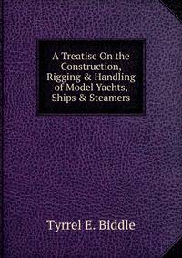 A Treatise On the Construction, Rigging &amp; Handling of Model Yachts, Ships &amp; Steamers
