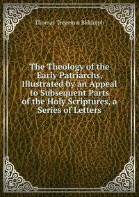 The Theology of the Early Patriarchs, Illustrated by an Appeal to Subsequent Parts of the Holy Scriptures, a Series of Letters