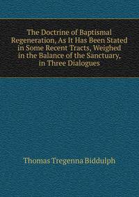 The Doctrine of Baptismal Regeneration, As It Has Been Stated in Some Recent Tracts, Weighed in the Balance of the Sanctuary, in Three Dialogues
