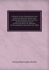 A Sketch of the Professional and Judicial Character of the Late George Sharswood, Chief Justice of the Supreme Court of Pennsylvania: An Address . of Philadelphia, November 20, 1883