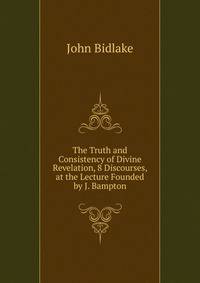 The Truth and Consistency of Divine Revelation, 8 Discourses, at the Lecture Founded by J. Bampton