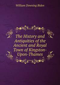 The History and Antiquities of the Ancient and Royal Town of Kingston-Upon-Thames