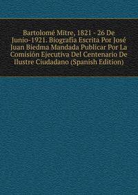 Bartolome Mitre, 1821 - 26 De Junio-1921. Biografia Escrita Por Jose Juan Biedma Mandada Publicar Por La Comision Ejecutiva Del Centenario De Ilustre Ciudadano (Spanish Edition)