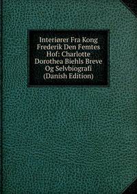 Interiorer Fra Kong Frederik Den Femtes Hof: Charlotte Dorothea Biehls Breve Og Selvbiografi (Danish Edition)
