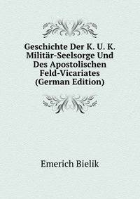 Geschichte Der K. U. K. Milit?r-Seelsorge Und Des Apostolischen Feld-Vicariates (German Edition)