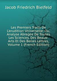 Les Premiers Traits De L'erudition Universelle: Ou, Analyse Abreg?e De Toutes Les Sciences, Des Beaux-Arts Et Des Belles Lettres, Volume 1 (French Edition)