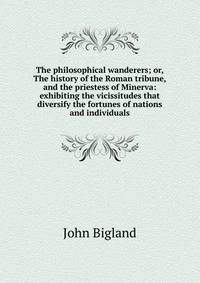 The philosophical wanderers; or, The history of the Roman tribune, and the priestess of Minerva: exhibiting the vicissitudes that diversify the fortunes of nations and individuals