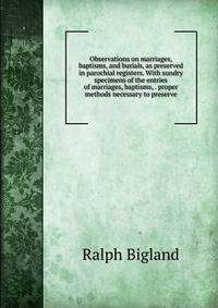 Observations on marriages, baptisms, and burials, as preserved in parochial registers. With sundry specimens of the entries of marriages, baptisms, . proper methods necessary to preserve