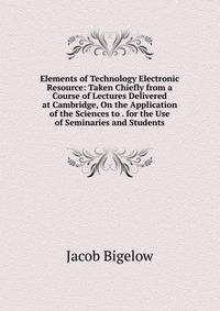Elements of Technology Electronic Resource: Taken Chiefly from a Course of Lectures Delivered at Cambridge, On the Application of the Sciences to . for the Use of Seminaries and Students