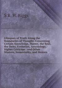 Glimpses of Truth Along the Boundaries of Thought: Concerning Certain Knowledge, Matter, the Soul, the Deity, Evolution, Assyriology, Higher Criticism . and Other Masters, Immortality, and Heaven