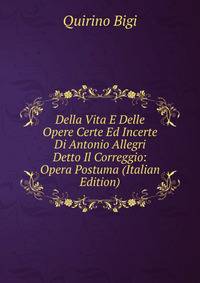 Della Vita E Delle Opere Certe Ed Incerte Di Antonio Allegri Detto Il Correggio: Opera Postuma (Italian Edition)