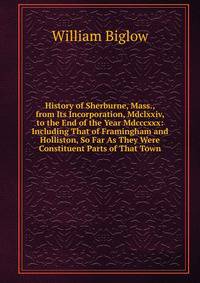 History of Sherburne, Mass., from Its Incorporation, Mdclxxiv, to the End of the Year Mdcccxxx: Including That of Framingham and Holliston, So Far As They Were Constituent Parts of That Town