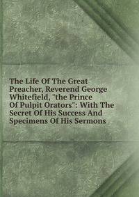 The Life Of The Great Preacher, Reverend George Whitefield, "the Prince Of Pulpit Orators": With The Secret Of His Success And Specimens Of His Sermons
