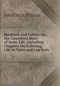 Hardtack and Coffee: Or, the Unwritten Story of Army Life, Including Chapters On Enlisting, Life in Tents and Log Huts .