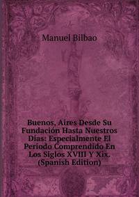 Buenos, Aires Desde Su Fundacion Hasta Nuestros Dias: Especialmente El Periodo Comprendido En Los Siglos XVIII Y Xix. (Spanish Edition)