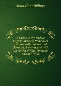 A Guide to the Middle English Metrical Romances Dealing with English and Germanic Legends and with the Cycles of Charlemagne and of Arthur