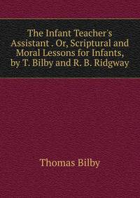 The Infant Teacher's Assistant . Or, Scriptural and Moral Lessons for Infants, by T. Bilby and R. B. Ridgway