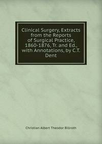 Clinical Surgery, Extracts from the Reports of Surgical Practice, 1860-1876, Tr. and Ed., with Annotations, by C.T. Dent