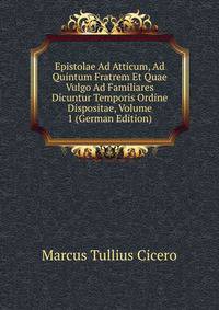 Epistolae Ad Atticum, Ad Quintum Fratrem Et Quae Vulgo Ad Familiares Dicuntur Temporis Ordine Dispositae, Volume 1 (German Edition)