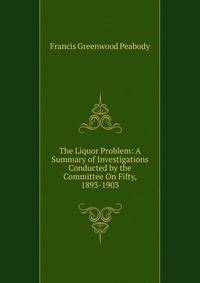 The Liquor Problem: A Summary of Investigations Conducted by the Committee On Fifty, 1893-1903