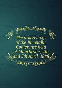 The proceedings of the Bimetallic Conference held at Manchester, 4th and 5th April, 1888