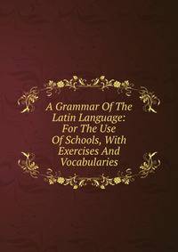 A Grammar Of The Latin Language: For The Use Of Schools, With Exercises And Vocabularies
