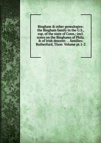 Bingham &amp; other genealogies: the Bingham family in the U.S., esp. of the state of Conn.; incl. notes on the Binghams of Phila. &amp; of Irish descent: . . families: Rutherfurd, Tison Volume pt.1-2